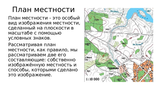 План местности План местности - это особый вид изображения местности, сделанный на плоскости в масштабе с помощью условных знаков. Рассматривая план местности, как правило, мы рассматриваем две его составляющие: собственно изображённую местность и способы, которыми сделано это изображение. 