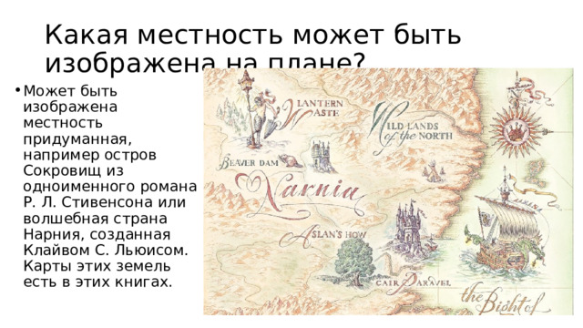 Какая местность может быть изображена на плане? Может быть изображена местность придуманная, например остров Сокровищ из одноименного романа Р. Л. Стивенсона или волшебная страна Нарния, созданная Клайвом С. Льюисом. Карты этих земель есть в этих книгах. 