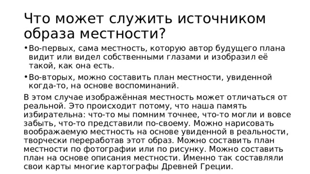 Что может служить источником образа местности? Во-первых, сама местность, которую автор будущего плана видит или видел собственными глазами и изобразил её такой, как она есть. Во-вторых, можно составить план местности, увиденной когда-то, на основе воспоминаний. В этом случае изображённая местность может отличаться от реальной. Это происходит потому, что наша память избирательна: что-то мы помним точнее, что-то могли и вовсе забыть, что-то представили по-своему. Можно нарисовать воображаемую местность на основе увиденной в реальности, творчески переработав этот образ. Можно составить план местности по фотографии или по рисунку. Можно составить план на основе описания местности. Именно так составляли свои карты многие картографы Древней Греции. 