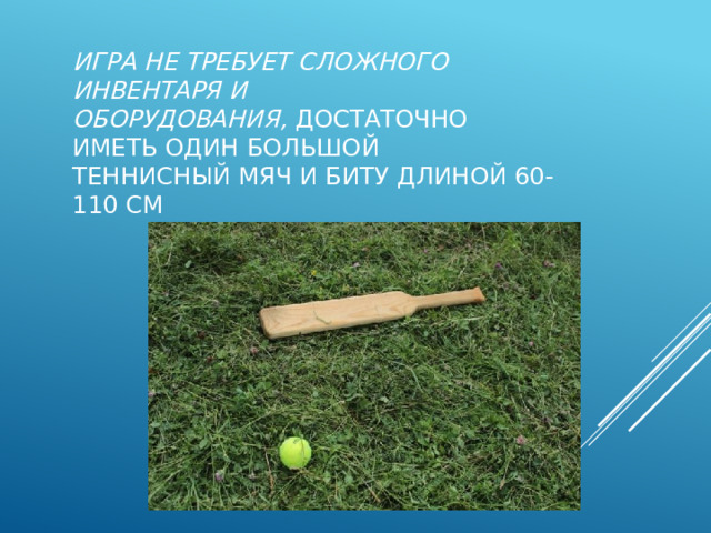 Игра не требует сложного инвентаря и оборудования,  достаточно иметь один большой теннисный мяч и биту длиной 60-110 см 