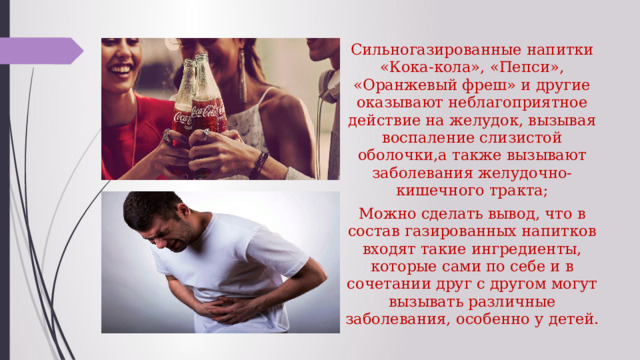 Сильногазированные напитки «Кока-кола», «Пепси», «Оранжевый фреш» и другие оказывают неблагоприятное действие на желудок, вызывая воспаление слизистой оболочки,а также вызывают заболевания желудочно-кишечного тракта; Можно сделать вывод, что в состав газированных напитков входят такие ингредиенты, которые сами по себе и в сочетании друг с другом могут вызывать различные заболевания, особенно у детей. 