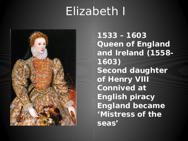 Elizabeth I 1533 – 1603 Queen of England and Ireland (1558-1603) Second daughter of Henry VIII Connived at English piracy England became ‘Mistress of the seas’ 