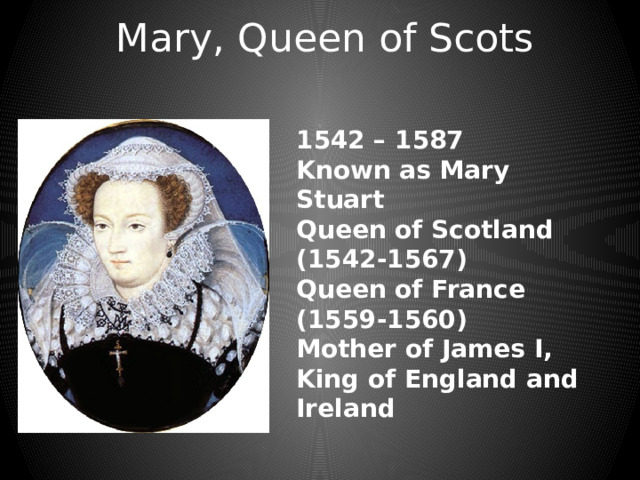 Mary, Queen of Scots 1542 – 1587 Known as Mary Stuart Queen of Scotland (1542-1567) Queen of France (1559-1560) Mother of James I, King of England and Ireland 