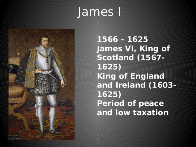 James I 1566 – 1625 James VI, King of Scotland (1567-1625) King of England and Ireland (1603-1625) Period of peace and low taxation 