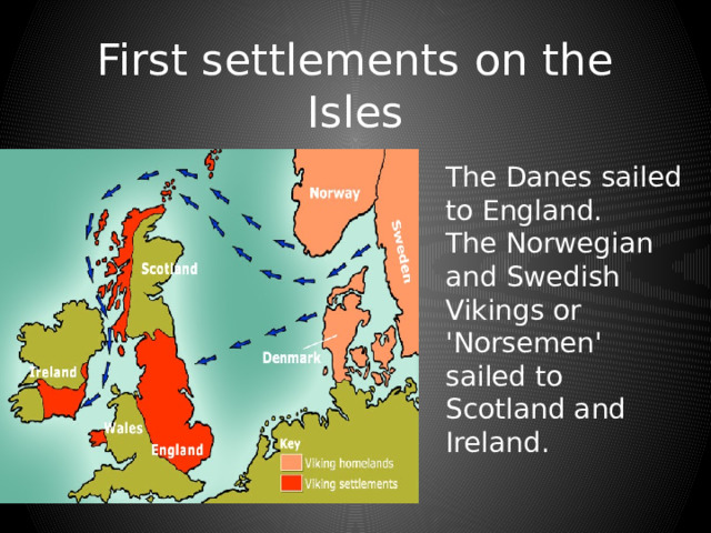 First settlements on the Isles The Danes sailed to England. The Norwegian and Swedish Vikings or 'Norsemen' sailed to Scotland and Ireland. 
