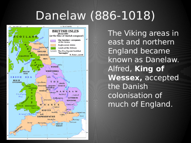 Danelaw (886-1018) The Viking areas in east and northern England became known as Danelaw. Alfred, King of Wessex, accepted the Danish colonisation of much of England. 