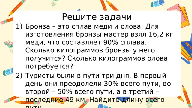 Решите задачи Бронза – это сплав меди и олова. Для изготовления бронзы мастер взял 16,2 кг меди, что составляет 90% сплава. Сколько килограммов бронзы у него получится? Сколько килограммов олова потребуется? Туристы были в пути три дня. В первый день они преодолели 30% всего пути, во второй – 50% всего пути, а в третий – последние 49 км. Найдите длину всего пути.   
