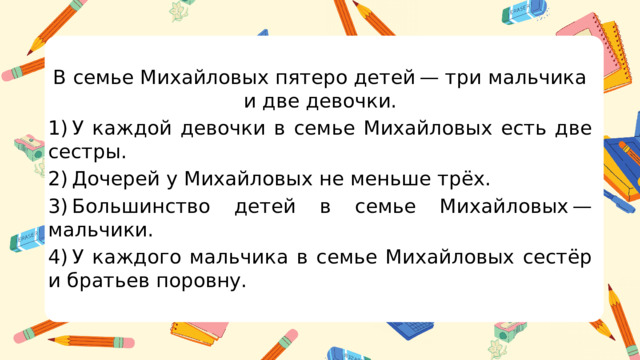 В семье Михайловых пятеро детей — три мальчика и две девочки. 1) У каждой девочки в семье Михайловых есть две сестры. 2) Дочерей у Михайловых не меньше трёх. 3) Большинство детей в семье Михайловых — мальчики. 4) У каждого мальчика в семье Михайловых сестёр и братьев поровну.  