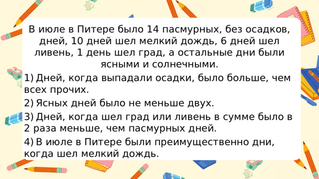 В июле в Питере было 14 пасмурных, без осадков, дней, 10 дней шел мелкий дождь, 6 дней шел ливень, 1 день шел град, а остальные дни были ясными и солнечными. 1) Дней, когда выпадали осадки, было больше, чем всех прочих. 2) Ясных дней было не меньше двух. 3) Дней, когда шел град или ливень в сумме было в 2 раза меньше, чем пасмурных дней. 4) В июле в Питере были преимущественно дни, когда шел мелкий дождь.  