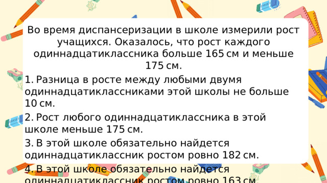 Во время диспансеризации в школе измерили рост учащихся. Оказалось, что рост каждого одиннадцатиклассника больше 165 см и меньше 175 см. 1. Разница в росте между любыми двумя одиннадцатиклассниками этой школы не больше 10 см. 2. Рост любого одиннадцатиклассника в этой школе меньше 175 см. 3. В этой школе обязательно найдется одиннадцатиклассник ростом ровно 182 см. 4. В этой школе обязательно найдется одиннадцатиклассник ростом ровно 163 см.  