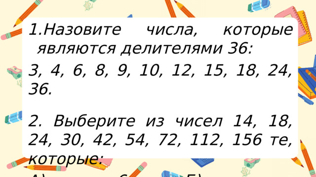 Назовите числа, которые являются делителями 36: 3, 4, 6, 8, 9, 10, 12, 15, 18, 24, 36.   2. Выберите из чисел 14, 18, 24, 30, 42, 54, 72, 112, 156 те, которые: А) кратны 6; Б) не кратны 4.  