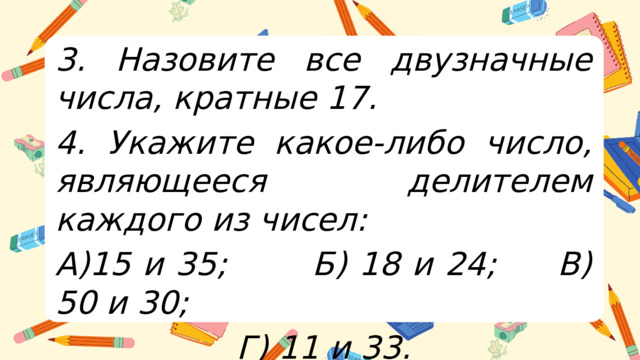 3. Назовите все двузначные числа, кратные 17. 4. Укажите какое-либо число, являющееся делителем каждого из чисел: А)15 и 35; Б) 18 и 24; В) 50 и 30; Г) 11 и 33.  