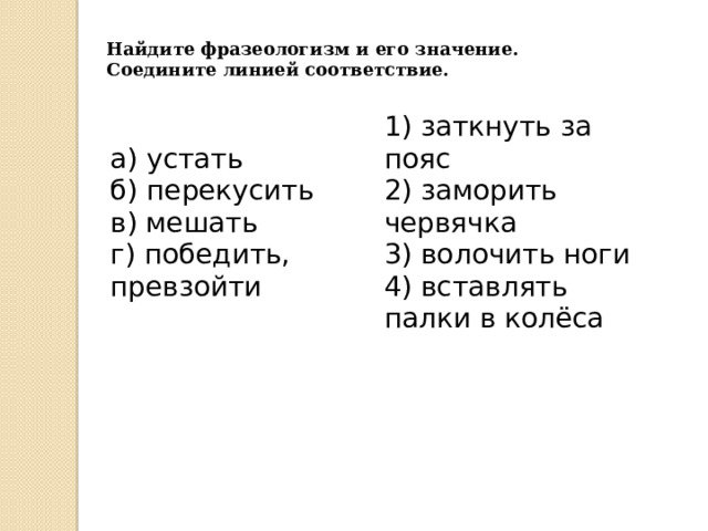 Найдите фразеологизм и его значение. Соедините линией соответствие. а) устать  б) перекусить   в) мешать   г) победить, превзойти 1) заткнуть за пояс  2) заморить червячка  3) волочить ноги  4) вставлять палки в колёса 
