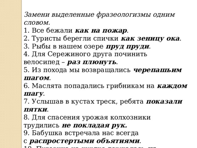 Замени выделенные фразеологизмы одним словом. 1. Все бежали  как на пожар . 2. Туристы берегли спички  как зеницу ока . 3. Рыбы в нашем озере  пруд пруди . 4. Для Сережиного друга починить велосипед –  раз плюнуть . 5. Из похода мы возвращались  черепашьим шагом . 6. Маслята попадались грибникам на  каждом шагу . 7. Услышав в кустах треск, ребята  показали пятки . 8. Для спасения урожая колхозники трудились  не покладая рук. 9. Бабушка встречала нас всегда с  распростертыми объятиями . 10. Пуговица на куртке держалась  на честном слове . 