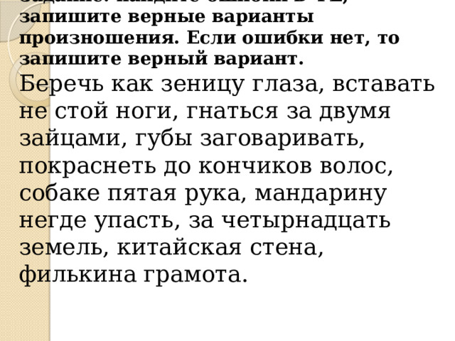 Задание: найдите ошибки в ФЕ, запишите верные варианты произношения. Если ошибки нет, то запишите верный вариант. Беречь как зеницу глаза, вставать не стой ноги, гнаться за двумя зайцами, губы заговаривать, покраснеть до кончиков волос, собаке пятая рука, мандарину негде упасть, за четырнадцать земель, китайская стена, филькина грамота. 