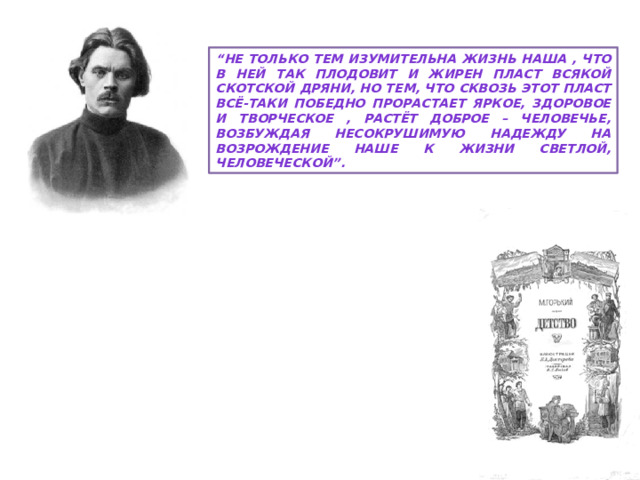 “ Не только тем изумительна жизнь наша , что в ней так плодовит и жирен пласт всякой скотской дряни, но тем, что сквозь этот пласт всё-таки победно прорастает яркое, здоровое и творческое , растёт доброе – человечье, возбуждая несокрушимую надежду на возрождение наше к жизни светлой, человеческой”. М. Горький «Детство» 