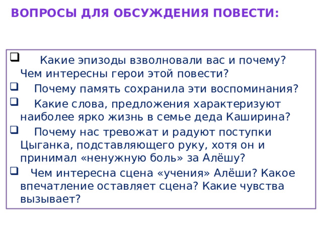 Вопросы для обсуждения повести:    Какие эпизоды взволновали вас и почему?  Чем интересны герои этой повести?  Почему память сохранила эти воспоминания?  Какие слова, предложения характеризуют наиболее ярко жизнь в семье деда Каширина?  Почему нас тревожат и радуют поступки Цыганка, подставляющего руку, хотя он и принимал «ненужную боль» за Алёшу?  Чем интересна сцена «учения» Алёши? Какое впечатление оставляет сцена? Какие чувства вызывает? 