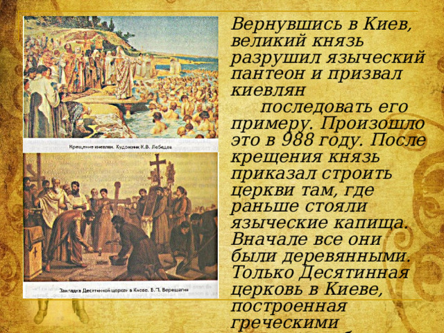 Вернувшись в Киев, великий князь разрушил языческий пантеон и призвал киевлян   последовать его примеру. Произошло это в 988 году. После крещения князь приказал строить церкви там, где раньше стояли языческие капища. Вначале все они были деревянными. Только Десятинная церковь в Киеве, построенная греческими мастерами, была каменной. На нее князь пожертвовал десятую часть своих богатств. С тех пор в пользу церкви стали взимать специальный налог – десятину 