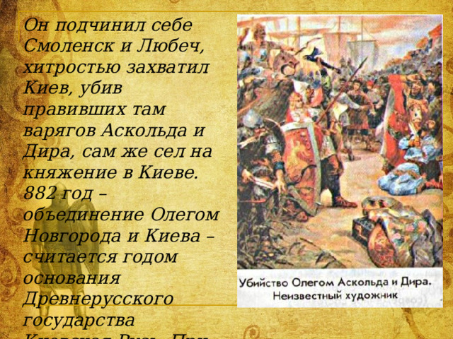 Он подчинил себе Смоленск и Любеч, хитростью захватил Киев, убив правивших там варягов Аскольда и Дира, сам же сел на княжение в Киеве.  882 год – объединение Олегом Новгорода и Киева – считается годом основания Древнерусского государства Киевская Русь. При этом многие славянские племена вынуждены были присоединяться к Олегу и платить ему дань, благодаря которой он мог содержать большое войско. 