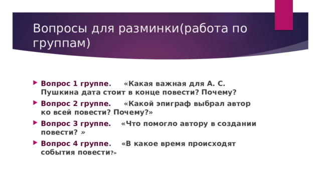 Вопросы для разминки(работа по группам) Вопрос 1 группе . «Какая важная для А. С. Пушкина дата стоит в конце повести? Почему?  Вопрос 2 группе.      «Какой эпиграф выбрал автор ко всей повести? Почему?»  Вопрос 3 группе.     «Что помогло автору в создании повести?  » Вопрос 4 группе .    «В какое время происходят события повести ?» 