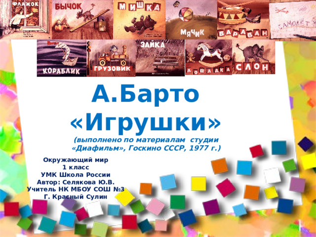 А.Барто «Игрушки» (выполнено по материалам студии «Диафильм», Госкино СССР, 1977 г.) Окружающий мир 1 класс УМК Школа России Автор: Селякова Ю.В. Учитель НК МБОУ СОШ №3 Г. Красный Сулин 