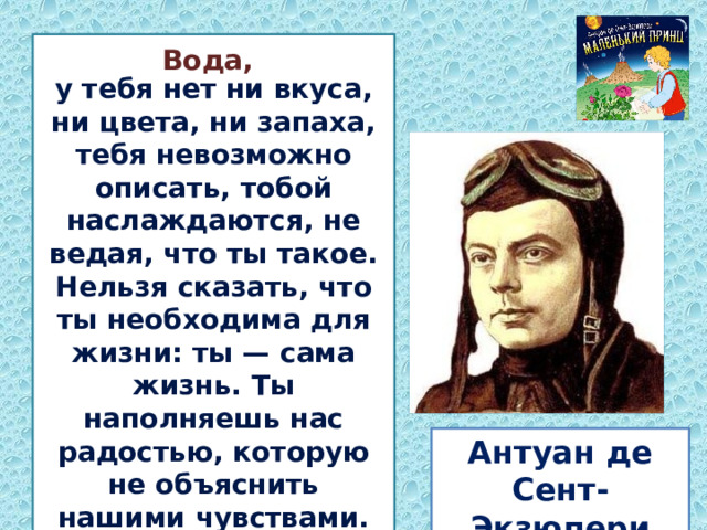  у тебя нет ни вкуса, ни цвета, ни запаха, тебя невозможно описать, тобой наслаждаются, не ведая, что ты такое. Нельзя сказать, что ты необходима для жизни: ты — сама жизнь. Ты наполняешь нас радостью, которую не объяснить нашими чувствами.   Вода, Антуан де Сент-Экзюпери 