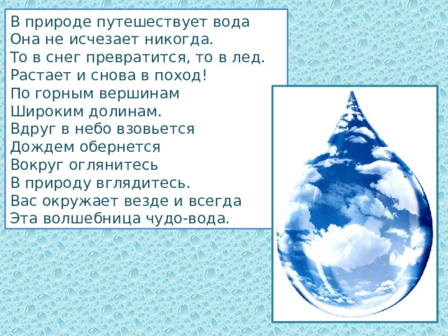 В природе путешествует вода Она не исчезает никогда. То в снег превратится, то в лед. Растает и снова в поход! По горным вершинам Широким долинам. Вдруг в небо взовьется Дождем обернется Вокруг оглянитесь В природу вглядитесь. Вас окружает везде и всегда Эта волшебница чудо-вода. 