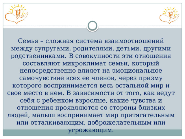 Семья – сложная система взаимоотношений между супругами, родителями, детьми, другими родственниками. В совокупности эти отношения составляют микроклимат семьи, который непосредственно влияет на эмоциональное самочувствие всех ее членов, через призму которого воспринимается весь остальной мир и свое место в нем. В зависимости от того, как ведут себя с ребенком взрослые, какие чувства и отношения проявляются со стороны близких людей, малыш воспринимает мир притягательным или отталкивающим, доброжелательным или угрожающим. 