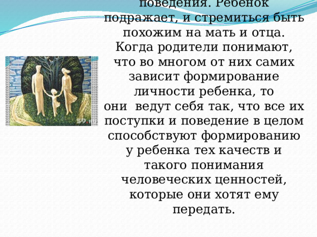 Родители в жизни ребенка  играют большую и ответственную роль. Они дают первые образцы поведения. Ребенок подражает, и стремиться быть похожим на мать и отца. Когда родители понимают, что во многом от них самих зависит формирование личности ребенка, то они  ведут себя так, что все их поступки и поведение в целом способствуют формированию у ребенка тех качеств и такого понимания человеческих ценностей, которые они хотят ему передать. 