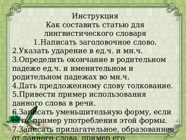 Инструкция  Как составить статью для лингвистического словаря  1.Написать заголовочное слово. 2.Указать ударение в ед.ч. и мн.ч.  3.Определить окончание в родительном падеже ед.ч. и именительном и родительном падежах во мн.ч.  4.Дать предложенному слову толкование.  5.Привести пример использования данного слова в речи.  6.Записать уменьшительную форму, если есть, пример употребления этой формы.  7.Записать прилагательное, образованное от данного слова, пример его употребления   