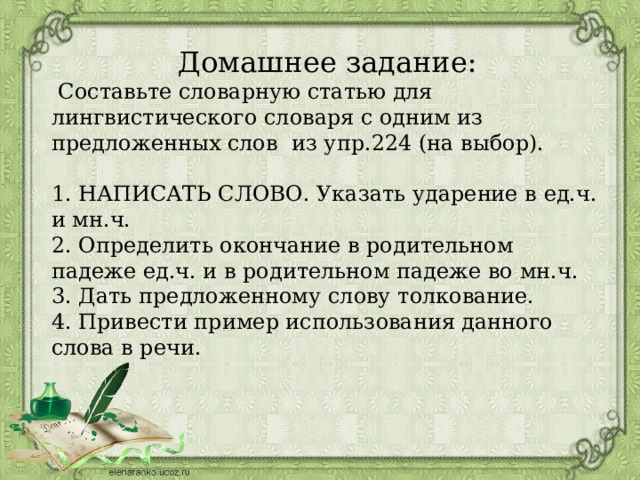 Домашнее задание:  Составьте словарную статью для лингвистического словаря с одним из предложенных слов из упр.224 (на выбор).   1. НАПИСАТЬ СЛОВО. Указать ударение в ед.ч. и мн.ч.  2. Определить окончание в родительном падеже ед.ч. и в родительном падеже во мн.ч.  3. Дать предложенному слову толкование.  4. Привести пример использования данного слова в речи.   