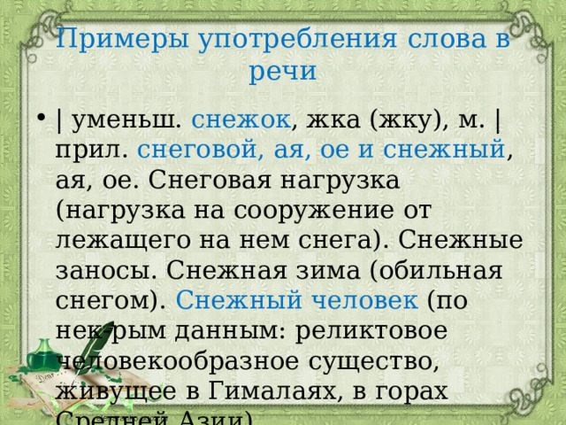 Примеры употребления слова в речи | уменьш. снежок , жка (жку), м. | прил. снеговой, ая, ое и снежный , ая, ое. Снеговая нагрузка (нагрузка на сооружение от лежащего на нем снега). Снежные заносы. Снежная зима (обильная снегом). Снежный человек (по нек-рым данным: реликтовое человекообразное существо, живущее в Гималаях, в горах Средней Азии). 