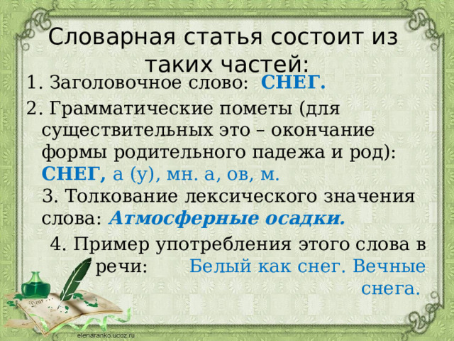  Словарная статья состоит из таких частей: 1. Заголовочное слово: СНЕГ. 2. Грамматические пометы (для существительных это – окончание формы родительного падежа и род): СНЕГ, а (у), мн. а, ов, м.  3. Толкование лексического значения слова:  Атмосферные осадки. 4. Пример употребления этого слова в речи: Белый как снег. Вечные снега. 