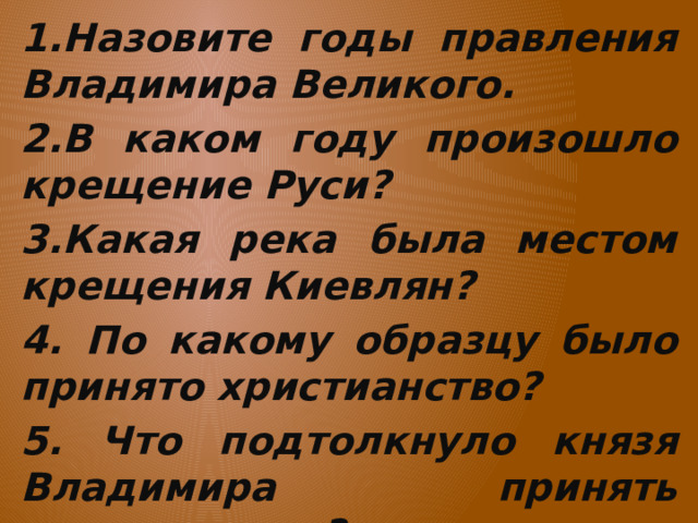 1.Назовите годы правления Владимира Великого. 2.В каком году произошло крещение Руси? 3.Какая река была местом крещения Киевлян? 4. По какому образцу было принято христианство? 5. Что подтолкнуло князя Владимира принять христианство?  