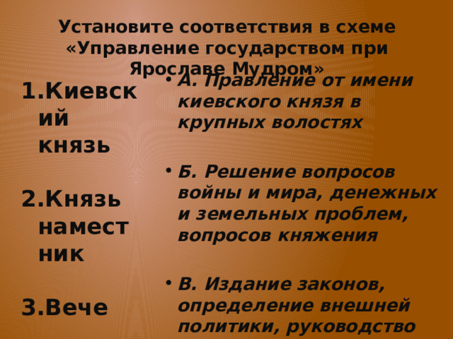 Установите соответствия в схеме «Управление государством при Ярославе Мудром» А. Правление от имени киевского князя в крупных волостях  Б. Решение вопросов войны и мира, денежных и земельных проблем, вопросов княжения  В. Издание законов, определение внешней политики, руководство вооруженными силами страны, судебная деятельность  Киевский князь  Князь наместник  Вече 