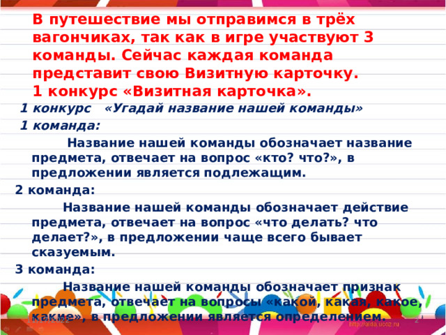 В путешествие мы отправимся в трёх вагончиках, так как в игре участвуют 3 команды. Сейчас каждая команда представит свою Визитную карточку.  1 конкурс «Визитная карточка».    1 конкурс «Угадай название нашей команды»  1 команда:   Название нашей команды обозначает название предмета, отвечает на вопрос «кто? что?», в предложении является подлежащим. 2 команда:  Название нашей команды обозначает действие предмета, отвечает на вопрос «что делать? что делает?», в предложении чаще всего бывает сказуемым. 3 команда:  Название нашей команды обозначает признак предмета, отвечает на вопросы «какой, какая, какое, какие», в предложении является определением. 11/17/2022  