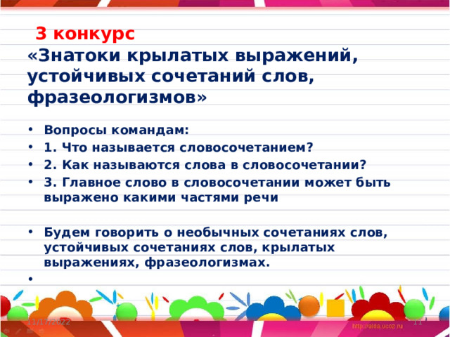  3 конкурс  «Знатоки крылатых выражений, устойчивых сочетаний слов, фразеологизмов» Вопросы командам: 1. Что называется словосочетанием? 2. Как называются слова в словосочетании? 3. Главное слово в словосочетании может быть выражено какими частями речи  Будем говорить о необычных сочетаниях слов, устойчивых сочетаниях слов, крылатых выражениях, фразеологизмах.   11/17/2022  