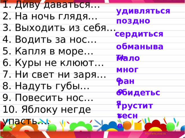 1. Диву даваться…  2. На ночь глядя…  3. Выходить из себя…  4. Водить за нос…  5. Капля в море…  6. Куры не клюют…  7. Ни свет ни заря…  8. Надуть губы…  9. Повесить нос…  10. Яблоку негде упасть…. удивляться поздно сердиться обманывать мало много рано обидеться грустить тесно 