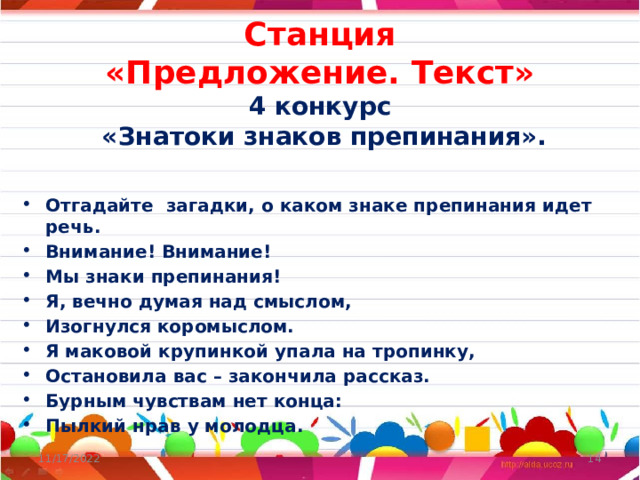 Станция  «Предложение. Текст»  4 конкурс  «Знатоки знаков препинания».    Отгадайте загадки, о каком знаке препинания идет речь. Внимание! Внимание! Мы знаки препинания! Я, вечно думая над смыслом, Изогнулся коромыслом. Я маковой крупинкой упала на тропинку, Остановила вас – закончила рассказ. Бурным чувствам нет конца: Пылкий нрав у молодца. 11/17/2022  