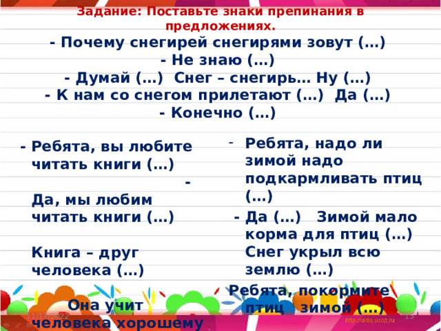 Задание: Поставьте знаки препинания в предложениях.  - Почему снегирей снегирями зовут (…)  - Не знаю (…)  - Думай (…) Снег – снегирь… Ну (…)  - К нам со снегом прилетают (…) Да (…)  - Конечно (…) Ребята, надо ли зимой надо подкармливать птиц (…)  - Да (…) Зимой мало корма для птиц (…) Снег укрыл всю землю (…) Ребята, покормите птиц зимой (…)    - Ребята, вы любите читать книги (…) - Да, мы любим читать книги (…) Книга – друг человека (…) Она учит человека хорошему (…) Ребята, берегите книги (…) 11/17/2022  