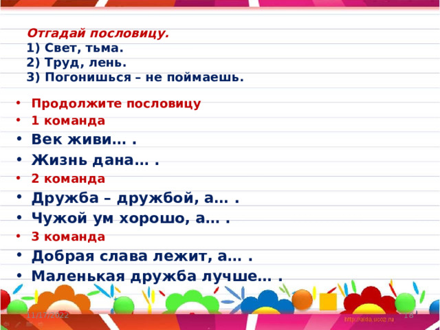 Отгадай пословицу.  1) Свет, тьма.  2) Труд, лень.  3) Погонишься – не поймаешь.   Продолжите пословицу 1 команда Век живи… . Жизнь дана… . 2 команда Дружба – дружбой, а… . Чужой ум хорошо, а… . 3 команда Добрая слава лежит, а… . Маленькая дружба лучше… . 11/17/2022  