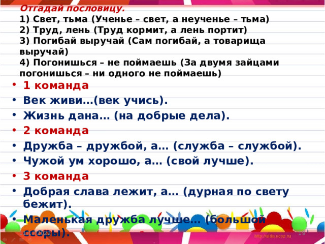 Отгадай пословицу.  1) Свет, тьма (Ученье – свет, а неученье – тьма)  2) Труд, лень (Труд кормит, а лень портит)  3) Погибай выручай (Сам погибай, а товарища выручай)  4) Погонишься – не поймаешь (За двумя зайцами погонишься – ни одного не поймаешь)   1 команда Век живи…(век учись). Жизнь дана… (на добрые дела). 2 команда Дружба – дружбой, а… (служба – службой). Чужой ум хорошо, а… (свой лучше). 3 команда Добрая слава лежит, а… (дурная по свету бежит). Маленькая дружба лучше… (большой ссоры). 11/17/2022  