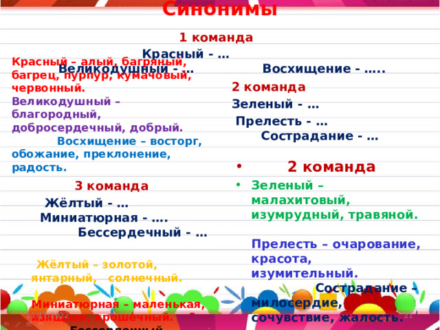 Синонимы  1 команда   Красный - …  Великодушный - … Восхищение - …..    Красный – алый, багряный, багрец, пурпур, кумачовый, червонный. Великодушный – благородный, добросердечный, добрый. Восхищение – восторг, обожание, преклонение, радость. 2 команда Зеленый - …  Прелесть - … Сострадание - …  2 команда Зеленый – малахитовый, изумрудный, травяной. Прелесть – очарование, красота, изумительный. Сострадание – милосердие, сочувствие, жалость.  3 команда  Жёлтый - … Миниатюрная - …. Бессердечный - …  Жёлтый – золотой, янтарный, солнечный. Миниатюрная – маленькая, изящная, крошечный. Бессердечный – жестокий, безжалостный, черствый.     11/17/2022  