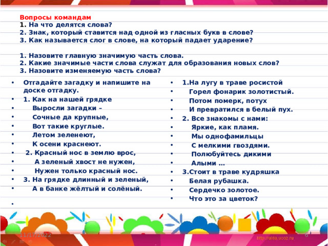 Вопросы командам  1. На что делятся слова?  2. Знак, который ставится над одной из гласных букв в слове?  3. Как называется слог в слове, на который падает ударение?    1. Назовите главную значимую часть слова.  2. Какие значимые части слова служат для образования новых слов?  3. Назовите изменяемую часть слова? Отгадайте загадку и напишите на доске отгадку. 1. Как на нашей грядке  Выросли загадки –  Сочные да крупные,  Вот такие круглые.  Летом зеленеют,  К осени краснеют.  2. Красный нос в землю врос,  А зеленый хвост не нужен,  Нужен только красный нос. 3. На грядке длинный и зеленый,  А в банке жёлтый и солёный. 1.На лугу в траве росистой  Горел фонарик золотистый.  Потом померк, потух  И превратился в белый пух. 2. Все знакомы с нами:  Яркие, как пламя.  Мы однофамильцы  С мелкими гвоздями.  Полюбуйтесь дикими  Алыми … 3.Стоит в траве кудряшка  Белая рубашка.  Сердечко золотое.  Что это за цветок?    11/17/2022  