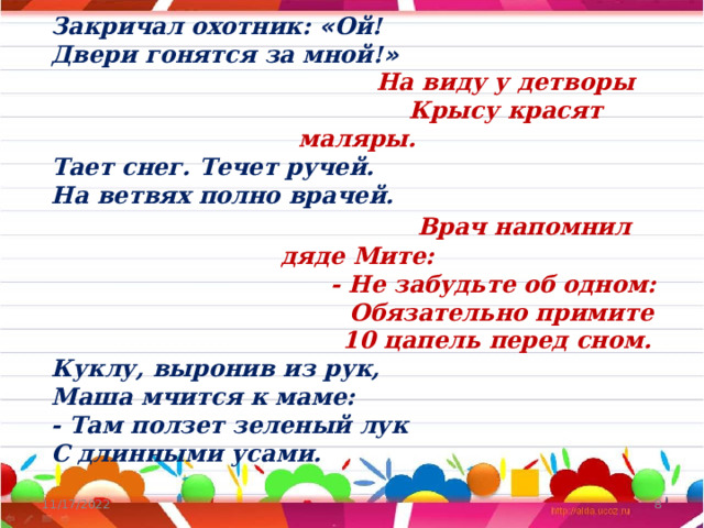 Закричал охотник: « Ой! Двери гонятся за мной! »  На виду у детворы  Крысу красят маляры. Тает снег. Течет ручей. На ветвях полно врачей.  Врач напомнил дяде Мите:  - Не забудьте об одном:  Обязательно примите  10 цапель перед сном. Куклу, выронив из рук, Маша мчится к маме: - Там ползет зеленый лук С длинными усами. 11/17/2022  