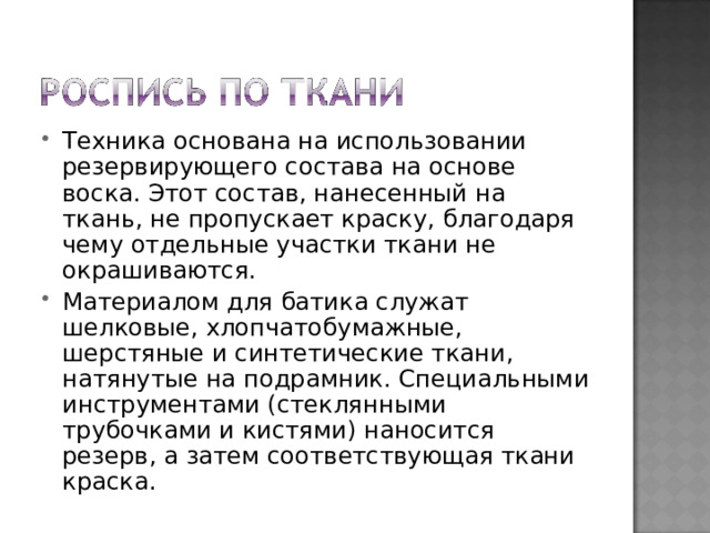 Техника основана на использовании резервирующего состава на основе воска. Этот состав, нанесенный на ткань, не пропускает краску, благодаря чему отдельные участки ткани не окрашиваются. Материалом для батика служат шелковые, хлопчатобумажные, шерстяные и синтетические ткани, натянутые на подрамник. Специальными инструментами (стеклянными трубочками и кистями) наносится резерв, а затем соответствующая ткани краска. 