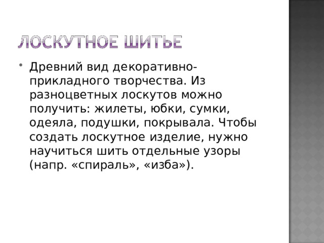 Древний вид декоративно-прикладного творчества. Из разноцветных лоскутов можно получить: жилеты, юбки, сумки, одеяла, подушки, покрывала. Чтобы создать лоскутное изделие, нужно научиться шить отдельные узоры (напр. «спираль», «изба»). 