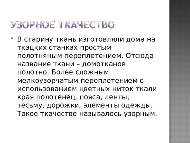 В старину ткань изготовляли дома на ткацких станках простым полотняным переплетением. Отсюда название ткани – домотканое полотно. Более сложным мелкоузорчатым переплетением с использованием цветных ниток ткали края полотенец, пояса, ленты, тесьму, дорожки, элементы одежды. Такое ткачество называлось узорным. 