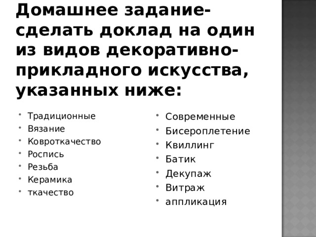 Домашнее задание- сделать доклад на один из видов декоративно-прикладного искусства, указанных ниже: Традиционные Вязание Ковроткачество Роспись Резьба Керамика ткачество Современные Бисероплетение Квиллинг Батик Декупаж Витраж аппликация 