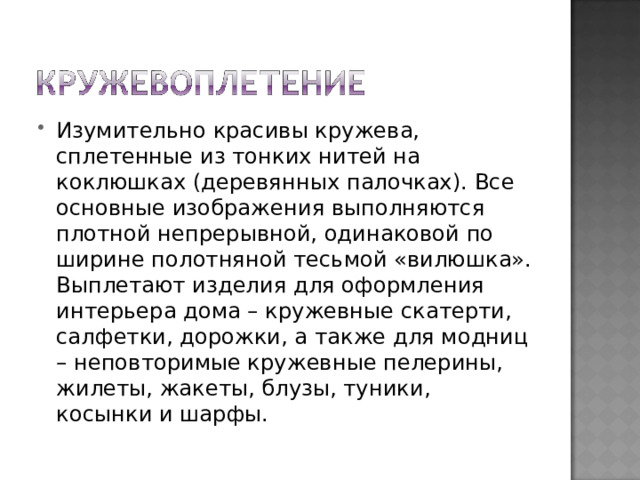 Изумительно красивы кружева, сплетенные из тонких нитей на коклюшках (деревянных палочках). Все основные изображения выполняются плотной непрерывной, одинаковой по ширине полотняной тесьмой «вилюшка». Выплетают изделия для оформления интерьера дома – кружевные скатерти, салфетки, дорожки, а также для модниц – неповторимые кружевные пелерины, жилеты, жакеты, блузы, туники, косынки и шарфы. 